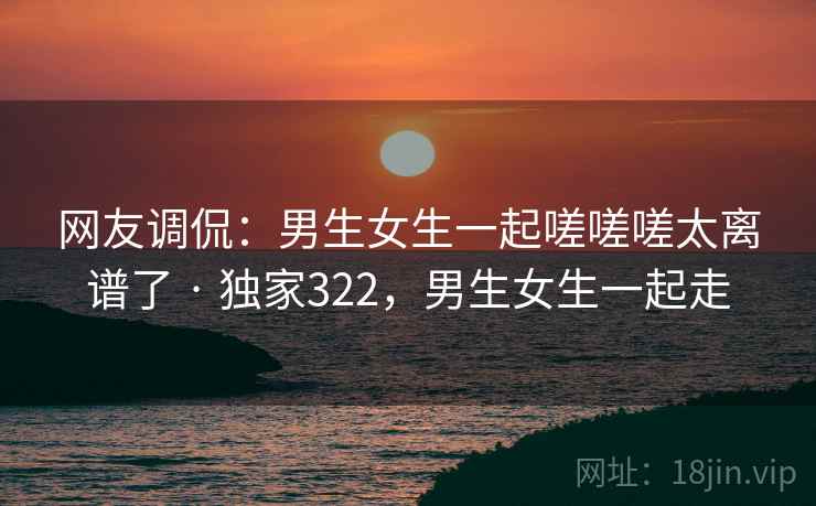 网友调侃：男生女生一起嗟嗟嗟太离谱了 · 独家322，男生女生一起走