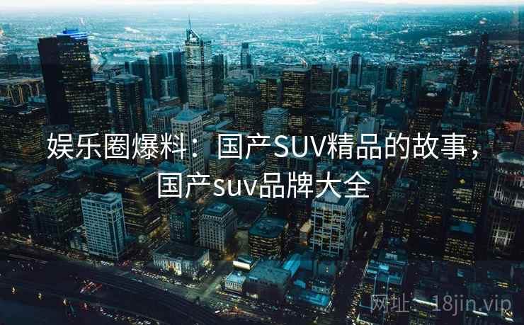 娱乐圈爆料：国产SUV精品的故事，国产suv品牌大全  第2张
