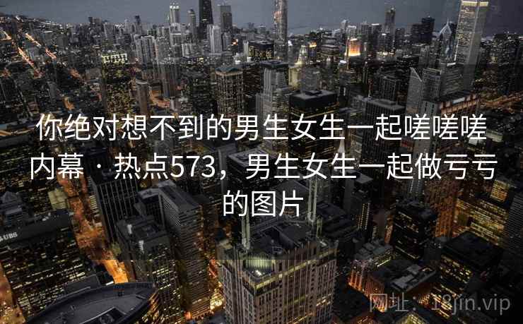 你绝对想不到的男生女生一起嗟嗟嗟内幕 · 热点573，男生女生一起做亏亏的图片