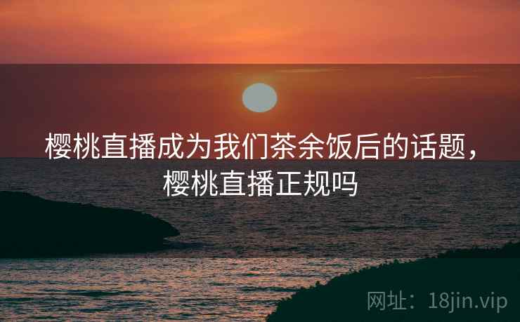 樱桃直播成为我们茶余饭后的话题，樱桃直播正规吗