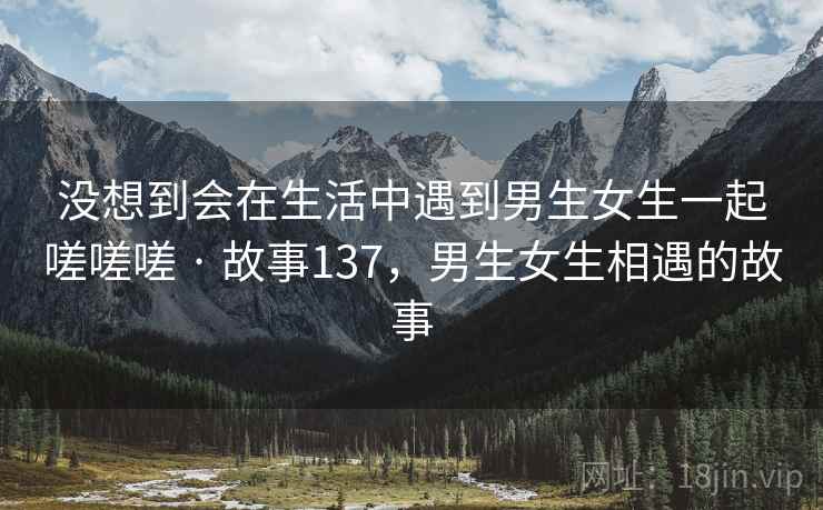 没想到会在生活中遇到男生女生一起嗟嗟嗟 · 故事137，男生女生相遇的故事