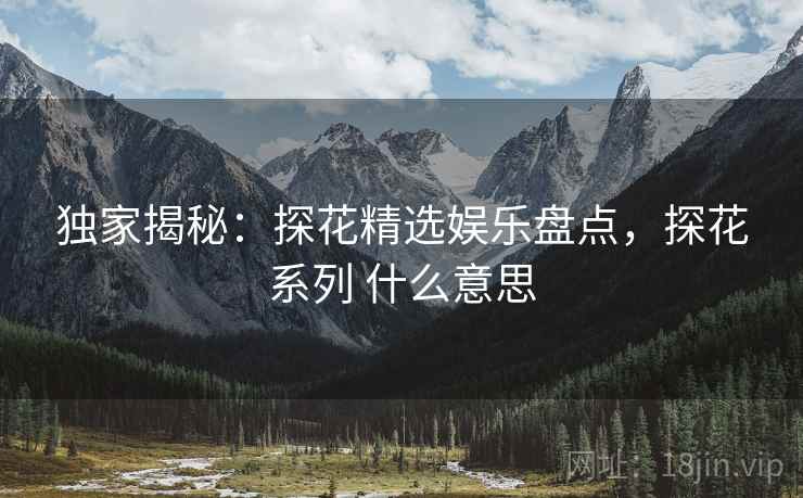 独家揭秘：探花精选娱乐盘点，探花系列 什么意思