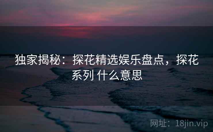 独家揭秘：探花精选娱乐盘点，探花系列 什么意思
