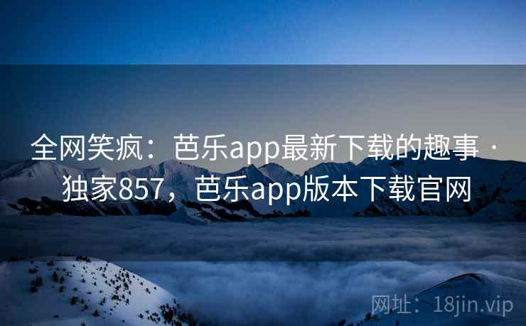 全网笑疯：芭乐app最新下载的趣事 · 独家857，芭乐app版本下载官网
