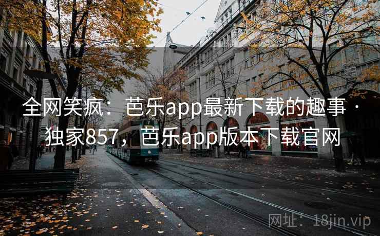 全网笑疯：芭乐app最新下载的趣事 · 独家857，芭乐app版本下载官网