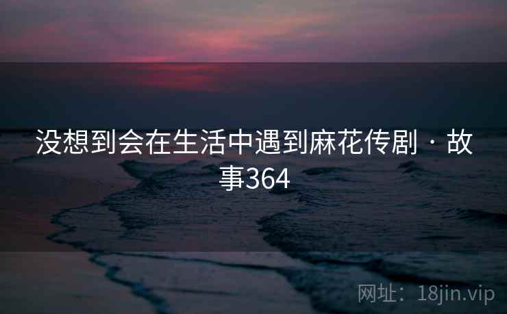 没想到会在生活中遇到麻花传剧 · 故事364
