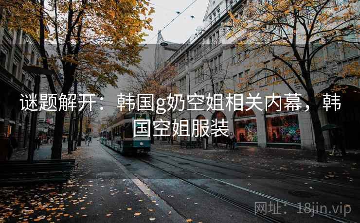 谜题解开：韩国g奶空姐相关内幕，韩国空姐服装