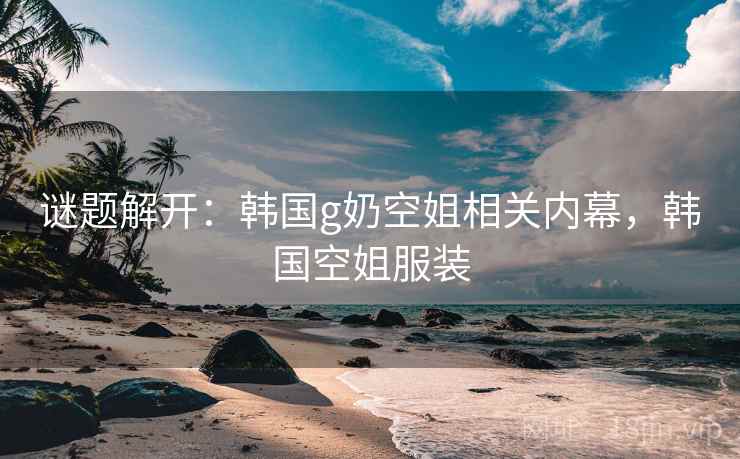 谜题解开：韩国g奶空姐相关内幕，韩国空姐服装