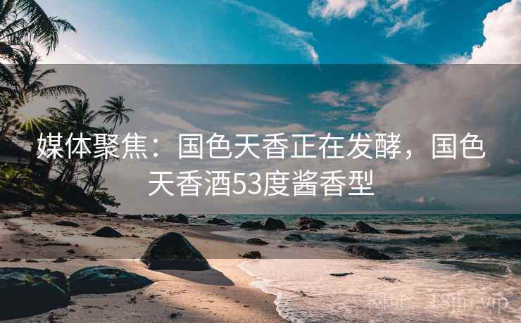 媒体聚焦：国色天香正在发酵，国色天香酒53度酱香型