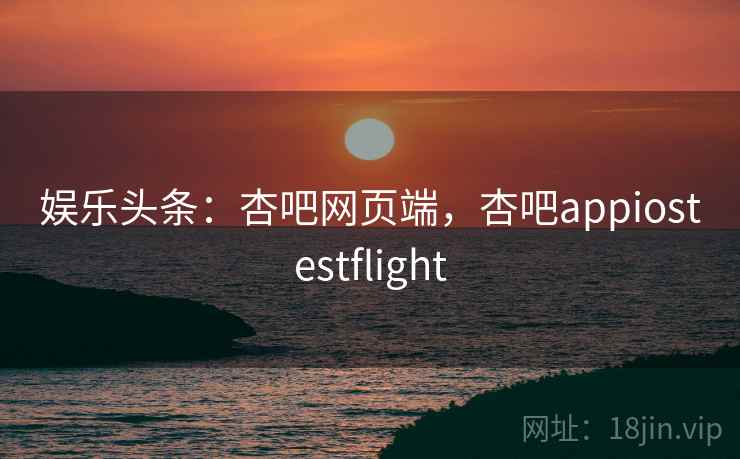 娱乐头条：杏吧网页端，杏吧appiostestflight
