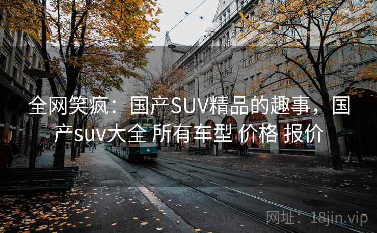 全网笑疯：国产SUV精品的趣事，国产suv大全 所有车型 价格 报价
