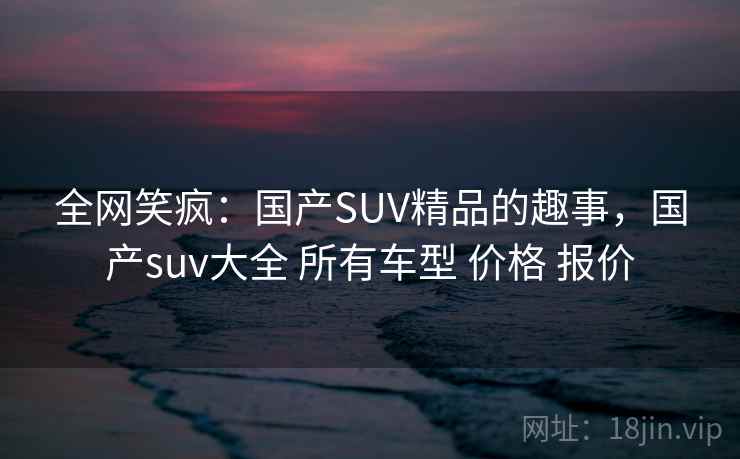 全网笑疯：国产SUV精品的趣事，国产suv大全 所有车型 价格 报价