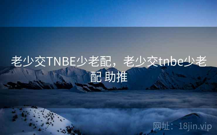 老少交TNBE少老配,老少交tnbe少老配 助推