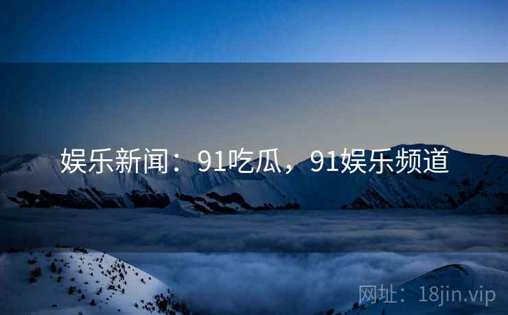 娱乐新闻:91吃瓜,91娱乐频道