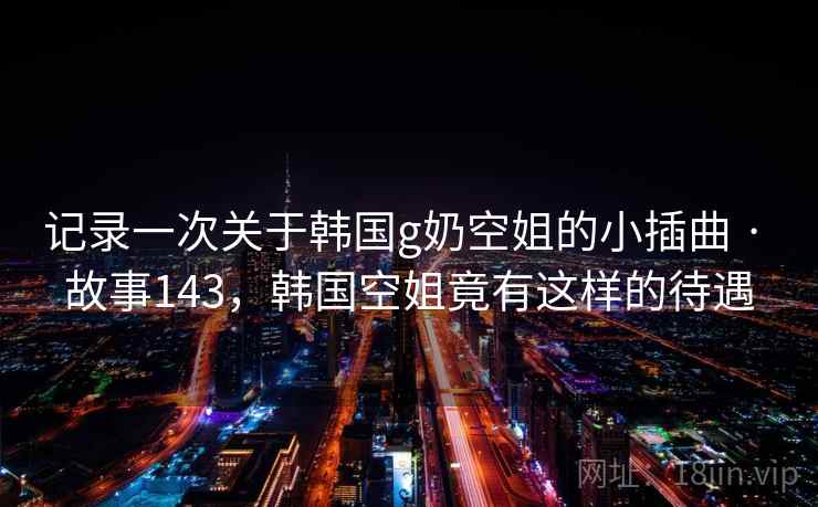 记录一次关于韩国g奶空姐的小插曲 · 故事143,韩国空姐竟有这样的待遇