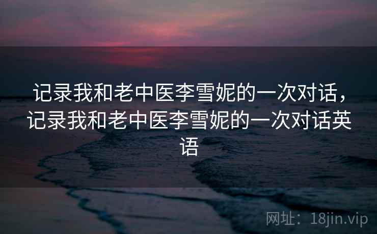 记录我和老中医李雪妮的一次对话,记录我和老中医李雪妮的一次对话英语