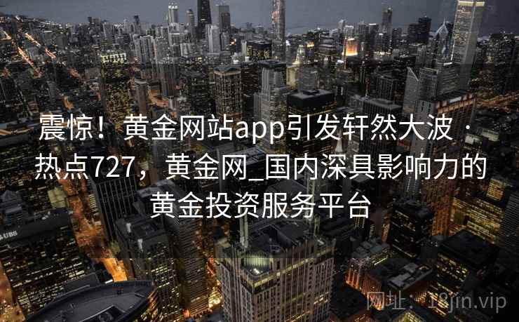 震惊!黄金网站app引发轩然大波 · 热点727,黄金网_国内深具影响力的黄金投资服务平台