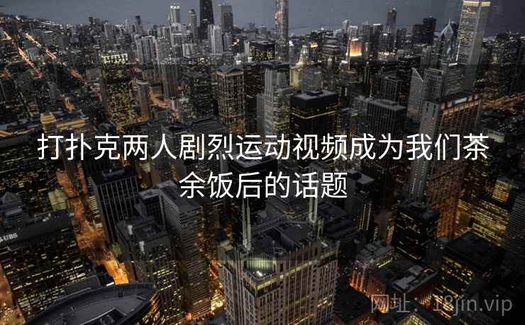 打扑克两人剧烈运动视频成为我们茶余饭后的话题