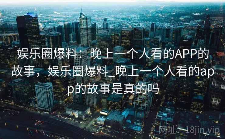 娱乐圈爆料:晚上一个人看的APP的故事,娱乐圈爆料_晚上一个人看的app的故事是真的吗