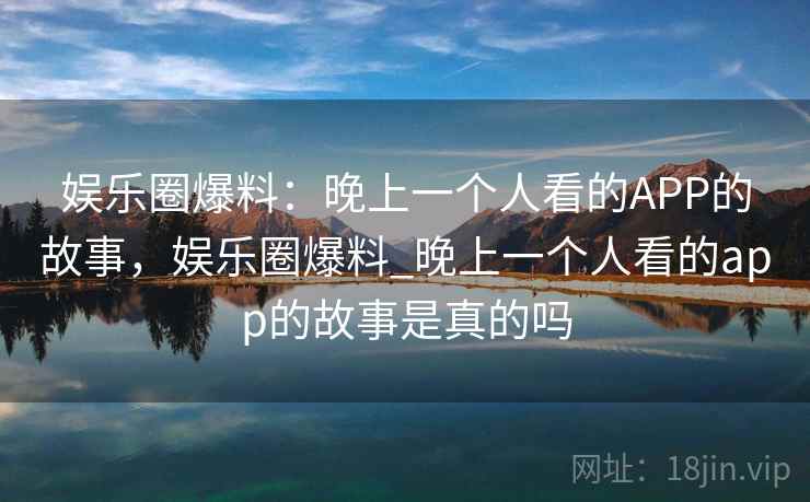 娱乐圈爆料:晚上一个人看的APP的故事,娱乐圈爆料_晚上一个人看的app的故事是真的吗