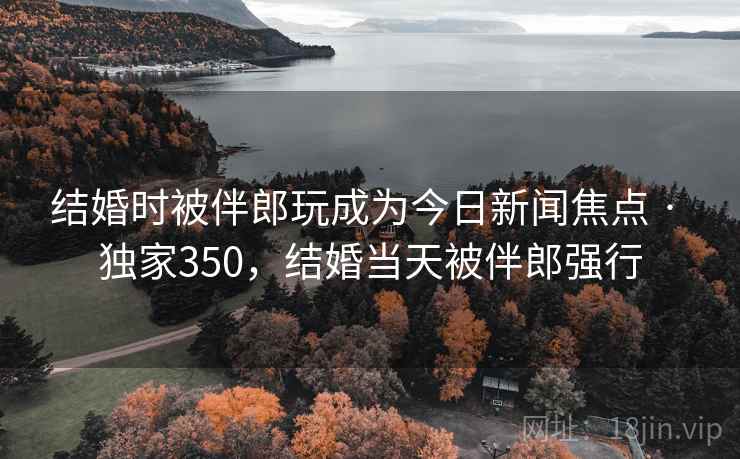 结婚时被伴郎玩成为今日新闻焦点 · 独家350,结婚当天被伴郎强行