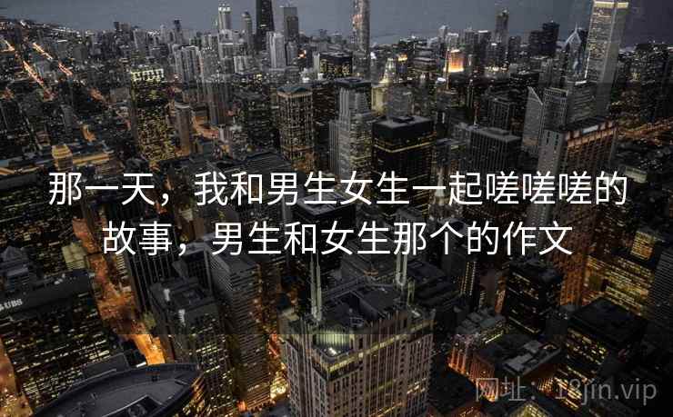 那一天,我和男生女生一起嗟嗟嗟的故事,男生和女生那个的作文