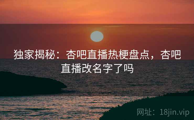 独家揭秘:杏吧直播热梗盘点,杏吧直播改名字了吗