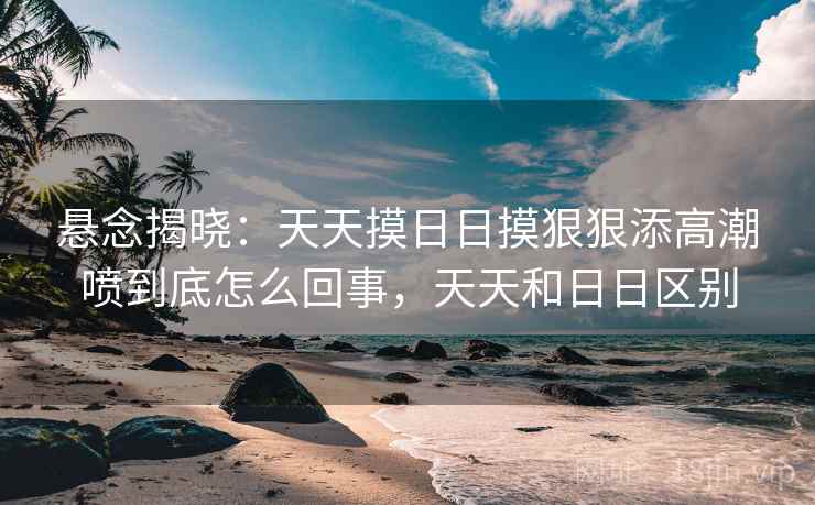 悬念揭晓:天天摸日日摸狠狠添高潮喷到底怎么回事,天天和日日区别