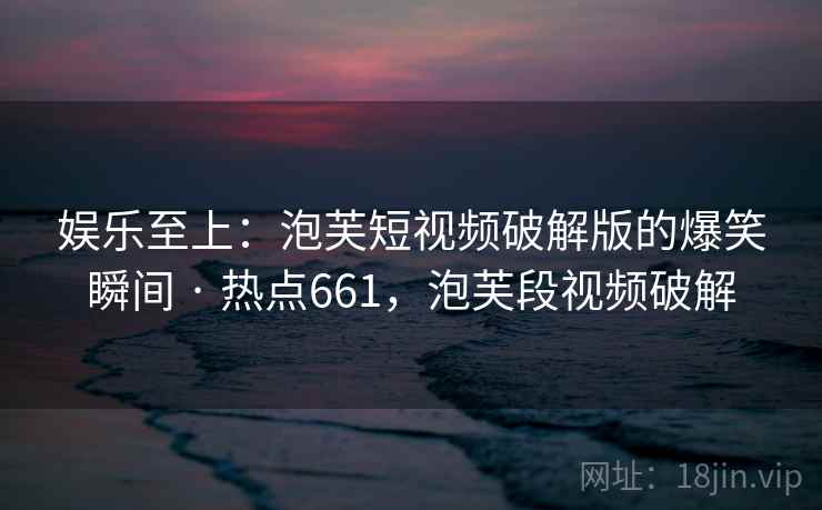 娱乐至上:泡芙短视频破解版的爆笑瞬间 · 热点661,泡芙段视频破解