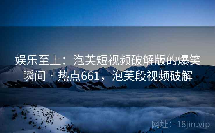 娱乐至上:泡芙短视频破解版的爆笑瞬间 · 热点661,泡芙段视频破解