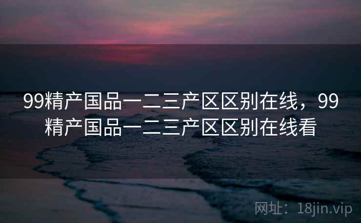 99精产国品一二三产区区别在线,99精产国品一二三产区区别在线看