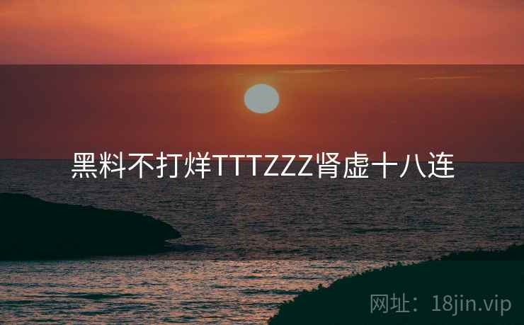 黑料不打烊TTTZZZ肾虚十八连