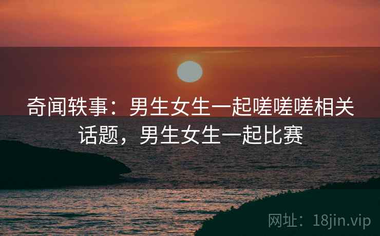 奇闻轶事：男生女生一起嗟嗟嗟相关话题，男生女生一起比赛
