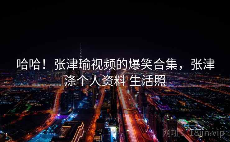 哈哈!张津瑜视频的爆笑合集,张津涤个人资料 生活照