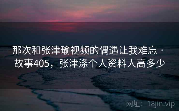 那次和张津瑜视频的偶遇让我难忘 · 故事405,张津涤个人资料人高多少