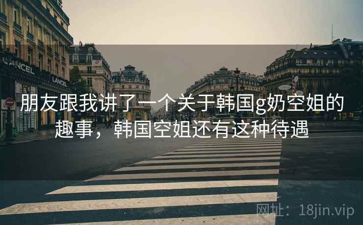 朋友跟我讲了一个关于韩国g奶空姐的趣事,韩国空姐还有这种待遇