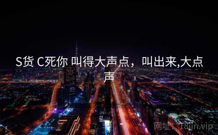 S货 C死你 叫得大声点,叫出来,大点声