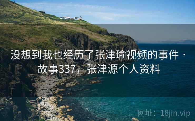没想到我也经历了张津瑜视频的事件 · 故事337,张津源个人资料