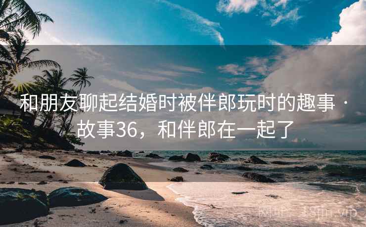 和朋友聊起结婚时被伴郎玩时的趣事 · 故事36，和伴郎在一起了