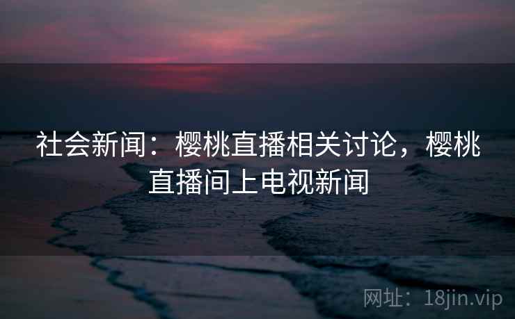 社会新闻:樱桃直播相关讨论,樱桃直播间上电视新闻