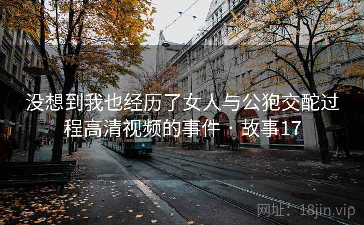 没想到我也经历了女人与公狍交酡过程高清视频的事件 · 故事17