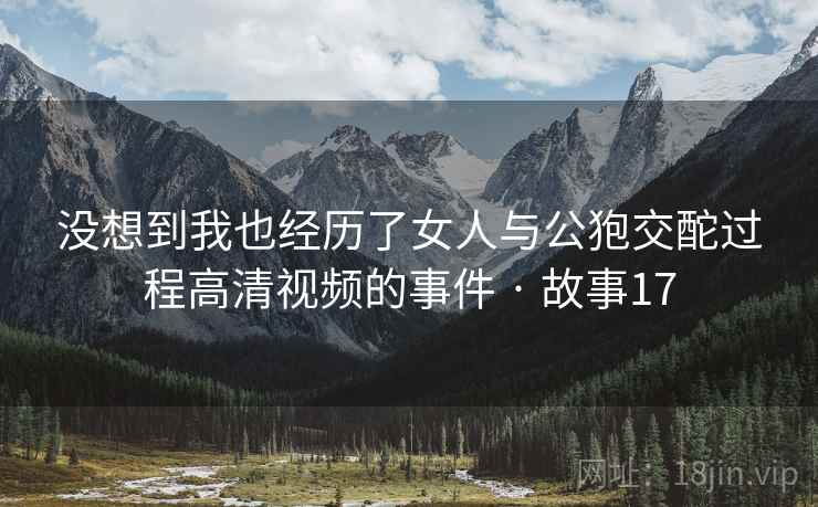 没想到我也经历了女人与公狍交酡过程高清视频的事件 · 故事17